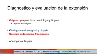 Diagnostico y evaluación de la extensión
• Colposcopia para toma de citología y biopsia.
• Cepillado endovaginal.
• Citología cervicovaginal y biopsia.
• Curetaje endocervical fraccionado.
• Adenopatías: biopsia.
Herrera, A & Granados, M.. (2013). Manual de Oncología . México : Mc Graw Hill. Pp 711-715
 