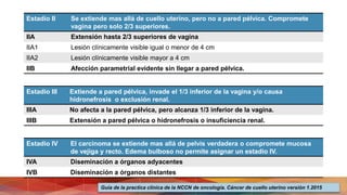 Estadio II Se extiende mas allá de cuello uterino, pero no a pared pélvica. Compromete
vagina pero solo 2/3 superiores.
IIA Extensión hasta 2/3 superiores de vagina
IIA1 Lesión clínicamente visible igual o menor de 4 cm
IIA2 Lesión clínicamente visible mayor a 4 cm
IIB Afección parametrial evidente sin llegar a pared pélvica.
Estadio III Extiende a pared pélvica, invade el 1/3 inferior de la vagina y/o causa
hidronefrosis o exclusión renal.
IIIA No afecta a la pared pélvica, pero alcanza 1/3 inferior de la vagina.
IIIB Extensión a pared pélvica o hidronefrosis o insuficiencia renal.
Estadio IV El carcinoma se extiende mas allá de pelvis verdadera o compromete mucosa
de vejiga y recto. Edema bulboso no permite asignar un estadio IV.
IVA Diseminación a órganos adyacentes
IVB Diseminación a órganos distantes
Guía de la practica clínica de la NCCN de oncología. Cáncer de cuello uterino versión 1.2015
 