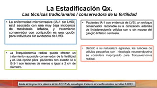 La Estadificación Qx.
Las técnicas tradicionales / conservadora de la fertilidad
• La enfermedad microinvasiva (IA-1 sin LVSI)
está asociado con una muy baja incidencia
de metástasis linfática, y tratamiento
conservador con conización es una opción
para individuos sin evidencia de LVSI.
• Pacientes IA-1 con evidencia de LVSI, un enfoque
conservador razonable es la conización además
de linfadenectomía pélvica con o sin mapeo del
ganglio linfático centinela.
• La Traquelectomía radical puede ofrecer un
tratamiento razonable conservador de la fertilidad
y es una opción para pacientes con estadio IA o
IB-2-1 con lesiones de menos o igual a 2 cm de
diámetro.
• Debido a su naturaleza agresiva, los tumores de
células pequeñas con histología neuroendocrina
se considera inapropiado para Traquelectomía
radical.
Guía de la practica clínica de la NCCN de oncología. Cáncer de cuello uterino versión 1.2015
 