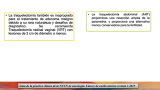 • La traquelectomía también es inapropiado
para el tratamiento de adenoma maligno
debido a su rara naturaleza y desafíos de
diagnóstico. Se recomienda
Traquelectomía radical vaginal (VRT) con
lesiones de 2 cm de diámetro o menos.
• La traquelectomía abdominal (ART)
proporciona una resección amplia de la
parametria, y proporciona una alternativa
menos conservadora para la fertilidad.
Guía de la practica clínica de la NCCN de oncología. Cáncer de cuello uterino versión 1.2015
 
