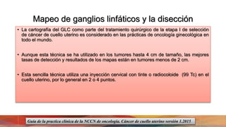 Mapeo de ganglios linfáticos y la disección
• La cartografía del GLC como parte del tratamiento quirúrgico de la etapa I de selección
de cáncer de cuello uterino es considerado en las prácticas de oncología ginecológica en
todo el mundo.
• Aunque esta técnica se ha utilizado en los tumores hasta 4 cm de tamaño, las mejores
tasas de detección y resultados de los mapas están en tumores menos de 2 cm.
• Esta sencilla técnica utiliza una inyección cervical con tinte o radiocoloide (99 Tc) en el
cuello uterino, por lo general en 2 o 4 puntos.
Guía de la practica clínica de la NCCN de oncología. Cáncer de cuello uterino versión 1.2015
 