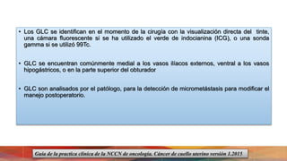 • Los GLC se identifican en el momento de la cirugía con la visualización directa del tinte,
una cámara fluorescente si se ha utilizado el verde de indocianina (ICG), o una sonda
gamma si se utilizó 99Tc.
• GLC se encuentran comúnmente medial a los vasos ilíacos externos, ventral a los vasos
hipogástricos, o en la parte superior del obturador
• GLC son analisados por el patólogo, para la detección de micrometástasis para modificar el
manejo postoperatorio.
Guía de la practica clínica de la NCCN de oncología. Cáncer de cuello uterino versión 1.2015
 
