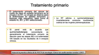 Tratamiento primario
• El tratamiento primario del cáncer de
cuello de útero en estadio temprano es la
cirugía o la RT. La cirugía se reserva para
la enfermedad en estadio temprano y
lesiones más pequeños, tales como el
estadio IA, IB1, y IIA1 seleccionado.
• El panel está de acuerdo que
quimiorradioterapia concomitante es
generalmente el tratamiento primario de
elección para las etapas IB2 a la enfermedad
IVA basado en los resultados de 5 ensayos
clínicos.
• La RT pélvica o quimiorradioterapia
invariablemente conducira insuficiencia
ovárica en las mujeres premenopáusicas.
Guía de la practica clínica de la NCCN de oncología. Cáncer de cuello uterino versión 1.2015
 