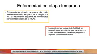 Enfermedad en etapa temprana
• El tratamiento primario de cáncer de cuello
uterino en estadio temprano es la cirugía o la
RT. El tratamiento esquema es estratificado
por la estadificación de la FIGO.
• La cirugía conservadora de la fertilidad en
general, no se recomienda para pacientes con
tumor neuroendocrino de células pequeñas o
aquellos con adenocarcinoma.
Guía de la practica clínica de la NCCN de oncología. Cáncer de cuello uterino versión 1.2015
 