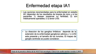 Enfermedad etapa IA1
• Las opciones recomendadas para la enfermedad en estadio
IA1 dependen de los resultados de biopsia de cono y si los
pacientes 1) desean preservar su fertilidad; 2) son
médicamente operables; o 3) tener LVSI.
• La diseccion de los ganglios linfaticos depende de la
extensión de la enfermedad ganglionar pélvica y / o LVSI
esta presente y el tamaño de los tumores. El mapeo de
ganglio centinela se puede considerar .
Guía de la practica clínica de la NCCN de oncología. Cáncer de cuello uterino versión 1.2015
 