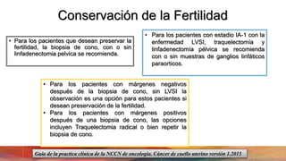 Conservación de la Fertilidad
• Para los pacientes que desean preservar la
fertilidad, la biopsia de cono, con o sin
linfadenectomia pelvica se recomienda.
• Para los pacientes con márgenes negativos
después de la biopsia de cono, sin LVSI la
observación es una opción para estos pacientes si
desean preservación de la fertilidad.
• Para los pacientes con márgenes positivos
después de una biopsia de cono, las opciones
incluyen Traquelectomia radical o bien repetir la
biopsia de cono.
• Para los pacientes con estadio IA-1 con la
enfermedad LVSI, traquelectomía y
linfadenectomía pélvica se recomienda
con o sin muestras de ganglios linfáticos
paraorticos.
Guía de la practica clínica de la NCCN de oncología. Cáncer de cuello uterino versión 1.2015
 