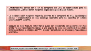 • Linfadenectomía pélvica con o sin la cartografía del GLC es recomendada para los
pacientes con LVSI que tienen márgenes negativos después biopsia de cono.
• La conización (con margenes negativo), además de la cartografía del GLC laparoscópica
pélvica / linfadenectomía es una estrategia razonable para los pacientes en estadio
enfermedad IA1 con LVSI.
• Después de tener hijos, la histerectomía puede ser considerado para pacientes que han
tenido ya sea Traquelectomía radical o una biopsia de cono con enfermedad en estadio
temprano si tienen la infección por VPH crónica y persistenten las pruebas de Papanicolaou
anormales.
Guía de la practica clínica de la NCCN de oncología. Cáncer de cuello uterino versión 1.2015
 