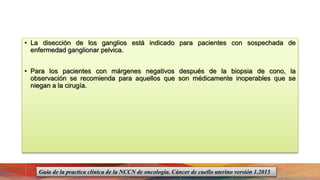 • La disección de los ganglios está indicado para pacientes con sospechada de
enfermedad ganglionar pelvica.
• Para los pacientes con márgenes negativos después de la biopsia de cono, la
observación se recomienda para aquellos que son médicamente inoperables que se
niegan a la cirugía.
Guía de la practica clínica de la NCCN de oncología. Cáncer de cuello uterino versión 1.2015
 