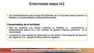 Enfermedad etapa IA2
• Las recomendaciones para la etapa IA2 dependen de si el paciente desea preservar su
fertilidad y si la enfermedad es médicamente operable.
Conservadora de la fertilidad
• Para los pacientes que desean preservar su fertilidad, la traquelectomía y
linfadenectomía pélvica con o sin muestras de ganglios linfaticos paraorticos es el
recomendado.
• La biopsia de cono seguida de observación es otra opción si los márgenes de diseccion
son negativos y los ganglios linfáticos pelvicos negativos.
Guía de la practica clínica de la NCCN de oncología. Cáncer de cuello uterino versión 1.2015
 