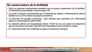No conservadora de la fertilidad
• Para los pacientes médicamente operables que no desean preservación de la fertilidad,
El tratamiento recomendado incluye cirugía o RT .
• La opción quirúrgica recomendada es la histerectomía radical y linfadenectomía pélvica
bilateral con o sin muestras de ganglios paraorticos.
• La Disección de ganglios paraorticos está indicado para pacientes con enfermedad
pélvica o sospechada de enfermedad.
• La radiación pélvica con braquiterapia (Dosis: 70-80 Gy) es una opción de tratamiento
para los pacientes que están médicamente inoperables o que rechazar la cirugía.
• El Tratamiento debe ser modificado en base a la tolerancia del tejido.
Guía de la practica clínica de la NCCN de oncología. Cáncer de cuello uterino versión 1.2015
 
