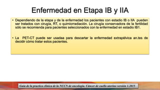 Enfermedad en Etapa IB y IIA
• Dependiendo de la etapa y de la enfermedad los pacientes con estadio IB o IIA pueden
ser tratados con cirugía, RT, o quimiorradiación. La cirugía conservadora de la fertilidad
sólo se recomienda para pacientes seleccionados con la enfermedad en estadio IB1.
• La PET-CT puede ser usadaa para descartar la enfermedad extrapélvica an.tes de
decidir cómo tratar estos pacientes.
Guía de la practica clínica de la NCCN de oncología. Cáncer de cuello uterino versión 1.2015
 