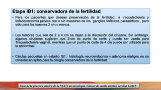 Etapa IB1: conservadora de la fertilidad
• Para los pacientes que desean preservación de la fertilidad, la traquelectomía y
linfadenectomía pélvica con o sin muestreo de los ganglios linfáticos paraaórticos , pero
sólo para los tumores 2 cm o menos.
• Los tumores que son de 2 a 4 cm se dejan a la discreción del cirujano. Sin embargo,
algunos cirujanos sugieren que 2-cm es punto de corte y puede ser usada para
Traquelectomía vaginal, mientras que un punto de corte de 4 cm puede ser utilizado para
la abdominal.
• Células pequeñas en estadio IB1, histología neuroendocrina y adenoma maligno no se
consider.an aptos para la cirugía conservadora de la fertilidad
Guía de la practica clínica de la NCCN de oncología. Cáncer de cuello uterino versión 1.2015
 