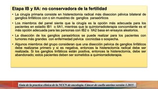 Etapa IB y IIA: no conservadora de la fertilidad
• La cirugía primaria consiste en histerectomía radical más diseccion pélvica bilateral de
ganglios linfáticos con o sin muestreo de ganglios paraaórticos
• Los miembros del panel siente que la cirugía es la opción más adecuada para los
pacientes en estadio IB1 o IIA1, mientras que la quimiorradioterapia concomitante es el
más opción adecuada para las personas con IB2 o IIA2 basa en ensayos aleatorios.
• La disección de los ganglios paraaórticos se puede realizar para los pacientes con
tumores más grandes con enfermedad pelvica cocnicdaa o sospecha.
• Algunos miembros del grupo consideran que una disección pelvica de ganglios linfáticos
debe realizarse primero y si es negativa, entonces la histerectomía radical debe ser
realizada. Si los ganglios linfáticos están positiva, entonces la histerectomía, debe ser
abandonado; estos pacientes deben ser sometidos a quimiorradioterapia.
Guía de la practica clínica de la NCCN de oncología. Cáncer de cuello uterino versión 1.2015
 