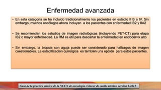 Enfermedad avanzada
• En esta categoría se ha incluido tradicionalmente los pacientes en estadio II B a IV. Sin
embargo, muchos oncólogos ahora Incluyen a los pacientes con enfermedad IB2 y IIA2
• Se recomiendan los estudios de imagen radiológicas (incluyendo PET-CT) para etapa
IB2 o mayor enfermedad. La RM es útil para descartar la enfermedad en endocérvix alto
• Sin embargo, la biopsia con aguja puede ser considerado para hallazgos de imagen
cuestionables. La estadificación quirúrgica es también una opción para estos pacientes.
Guía de la practica clínica de la NCCN de oncología. Cáncer de cuello uterino versión 1.2015
 