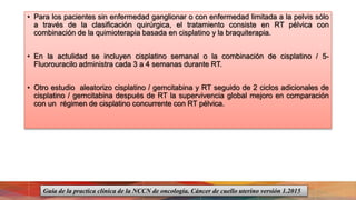 • Para los pacientes sin enfermedad ganglionar o con enfermedad limitada a la pelvis sólo
a través de la clasificación quirúrgica, el tratamiento consiste en RT pélvica con
combinación de la quimioterapia basada en cisplatino y la braquiterapia.
• En la actulidad se incluyen cisplatino semanal o la combinación de cisplatino / 5-
Fluorouracilo administra cada 3 a 4 semanas durante RT.
• Otro estudio aleatorizo cisplatino / gemcitabina y RT seguido de 2 ciclos adicionales de
cisplatino / gemcitabina después de RT la supervivencia global mejoro en comparación
con un régimen de cisplatino concurrente con RT pélvica.
Guía de la practica clínica de la NCCN de oncología. Cáncer de cuello uterino versión 1.2015
 