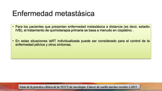 Enfermedad metastásica
• Para los pacientes que presentan enfermedad metastásica a distancia (es decir, estadio
IVB), el tratamiento de quimioterapia primaria se basa a menudo en cisplatino .
• En estas situaciones laRT individualizada puede ser considerado para el control de la
enfermedad pélvica y otros síntomas.
Guía de la practica clínica de la NCCN de oncología. Cáncer de cuello uterino versión 1.2015
 