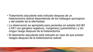 • Tratamiento adyudante esta indicado despues de un
histerectomía radical dependiendo de los hallazgos quirurgicos
y del estadio de la efermedad.
• La observacion es apropiada para pacientes en estadio IA2,IB1
o IIA1 con ganglios negativos, margenes(-),parametria(-) y sin
ningun riesgo despues de la histerectomía
• El tatamiento adyudante está indicado en caso de que existan
riesgos despues de la histerectomía radical.
 