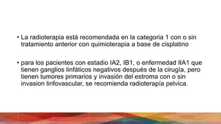 • La radioterapia está recomendada en la categoria 1 con o sin
tratamiento anterior con quimioterapia a base de cisplatino
• para los pacientes con estadio IA2, IB1, o enfermedad IIA1 que
tienen ganglios linfáticos negativos después de la cirugía, pero
tienen tumores primarios y invasión del estroma con o sin
invasion linfovascular, se recomienda radioterapía pelvica.
 