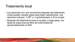 Tratamiento local
• Los pacientes con una recurrencia después del tratamiento
inicial pueden resultar aptos para tratar radicalmente. Las
opciones incluyen: 1) RT y / o quimioterapia; o 2) la cirugía.
• Después del tratamiento para la recaída, a largo plazo, las
tasas de supervivencia libre de enfermedad de
aproximadamente el 40%.
 