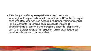 • Para los pacientes que experimentan recurrencias
locorregionales que no han sido sometidos a RT anterior o que
experimentan recurrencias despues de haber terminado con la
RT previamente, la terapia para la recaída incluye RT
diracxtamente al tumor, quimioterapia a base de cisplatino y
con (o sin) braquiterapía; la resección quirurgíca puede ser
considerada en caso de ser viable.
 