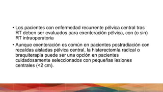 • Los pacientes con enfermedad recurrente pélvica central tras
RT deben ser evaluados para exenteración pélvica, con (o sin)
RT intraoperatoria
• Aunque exenteración es común en pacientes postradiación con
recaídas aisladas pélvica central, la histerectomía radical o
braquiterapia puede ser una opción en pacientes
cuidadosamente seleccionados con pequeñas lesiones
centrales (<2 cm).
 