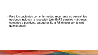• Para los pacientes con enfermedad recurrente no central, las
opciones incluyen la resección (con IMRT para los márgenes
cercanos o positivos, categoría 3), la RT directa con (o sin)
quimioterapia
 