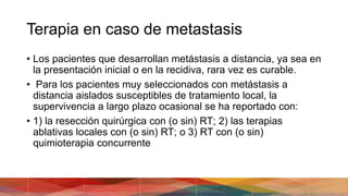 Terapia en caso de metastasis
• Los pacientes que desarrollan metástasis a distancia, ya sea en
la presentación inicial o en la recidiva, rara vez es curable.
• Para los pacientes muy seleccionados con metástasis a
distancia aislados susceptibles de tratamiento local, la
supervivencia a largo plazo ocasional se ha reportado con:
• 1) la resección quirúrgica con (o sin) RT; 2) las terapias
ablativas locales con (o sin) RT; o 3) RT con (o sin)
quimioterapia concurrente
 