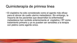 Quimioterapía de primrea linea
• El cisplatino ha sido considerado como el agente más eficaz
para el cáncer de cuello uterino metastásico. Sin embargo, la
mayoría de los pacientes que desarrollan la enfermedad
metastásica han recibido anteriormente el cisplatino / RT como
tratamiento primario y ya no pueden ser sensibles a la terapia
con platino como agente único.
 