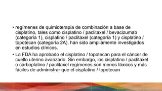 • regímenes de quimioterapia de combinación a base de
cisplatino, tales como cisplatino / paclitaxel / bevacizumab
(categoría 1), cisplatino / paclitaxel (categoría 1) y cisplatino /
topotecan (categoría 2A), han sido ampliamente investigados
en estudios clínicos.
• La FDA ha aprobado el cisplatino / topotecan para el cáncer de
cuello uterino avanzado. Sin embargo, los cisplatino / paclitaxel
o carboplatino / paclitaxel regímenes son menos tóxicos y más
fáciles de administrar que el cisplatino / topotecan
 