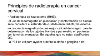 Principios de radioterapía en cancer
cervical
• Radioterapia de haz externo (RHE);
-el uso de la tomografía en planeación y conformación en bloque
se le considera el estandar de cuidado en la radioterpía externa.
-la resonacia magnetica da una mejor calidad de imagen para la
determinacón de los tejodos blandos y parametrio en pacientes
con tumores avanzados. En aquellos que no están clasificados
QX.
-la PET es util para ayudar a definir el daño a ganglios o no.
 
