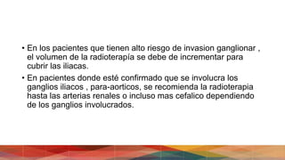 • En los pacientes que tienen alto riesgo de invasion ganglionar ,
el volumen de la radioterapía se debe de incrementar para
cubrir las iliacas.
• En pacientes donde esté confirmado que se involucra los
ganglios iliacos , para-aorticos, se recomienda la radioterapia
hasta las arterias renales o incluso mas cefalico dependiendo
de los ganglios involucrados.
 