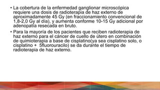 • La cobertura de la enfermedad ganglionar microscópica
requiere una dosis de radioterapia de haz externo de
aproximadamente 45 Gy (en fraccionamiento convencional de
1,8-2,0 Gy al día), y aumenta conforme 10-15 Gy adicional por
adenopatía resecada en bruto.
• Para la mayoría de los pacientes que reciben radioterapia de
haz externo para el cáncer de cuello de útero en combinación
de quimioterapia a base de cisplatino(ya sea cisplatino solo, o
cisplatino + 5fluorouracilo) se da durante el tiempo de
radioterapia de haz externo.
 