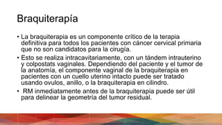 Braquiterapía
• La braquiterapia es un componente crítico de la terapia
definitiva para todos los pacientes con cáncer cervical primaria
que no son candidatos para la cirugía.
• Esto se realiza intracavitariamente, con un tándem intrauterino
y colpostats vaginales. Dependiendo del paciente y el tumor de
la anatomía, el componente vaginal de la braquiterapia en
pacientes con un cuello uterino intacto puede ser tratado
usando ovulos, anillo, o la braquiterapia en cilindro.
• RM inmediatamente antes de la braquiterapia puede ser útil
para delinear la geometría del tumor residual.
 