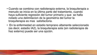 • Cuando se combina con radioterapia externa, la braquiterapia a
menudo se inicia en la última parte del tratamiento, cuando
haya suficiente regresión del tumor primario y que se halla
notado una delimitacion de la geometría del tumor la
braquiterapia es mas satisfactoria.
• En la enfermedad en estadio temprano altamente seleccionado
(es decir, estadio IA2), la braquiterapia sola (sin radioterapia de
haz externo) puede ser una opción.
 