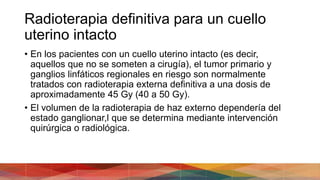 Radioterapia definitiva para un cuello
uterino intacto
• En los pacientes con un cuello uterino intacto (es decir,
aquellos que no se someten a cirugía), el tumor primario y
ganglios linfáticos regionales en riesgo son normalmente
tratados con radioterapia externa definitiva a una dosis de
aproximadamente 45 Gy (40 a 50 Gy).
• El volumen de la radioterapia de haz externo dependería del
estado ganglionar,l que se determina mediante intervención
quirúrgica o radiológica.
 