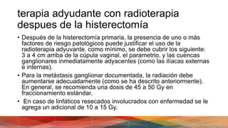 terapia adyudante con radioterapia
despues de la histerectomía
• Después de la histerectomía primaria, la presencia de uno o más
factores de riesgo patológicos puede justificar el uso de la
radioterapia adyuvante. como mínimo, se debe cubrir los siguiente:
3 a 4 cm arriba de la cúpula vaginal, el parametrio, y las cuencas
ganglionares inmediatamente adyacentes (como las ilíacas externas
e internas).
• Para la metástasis ganglionar documentada, la radiación debe
aumentarse adecuadamente (como se ha descrito anteriormente).
En general, se recomienda una dosis de 45 a 50 Gy en
fraccionamiento estándar.
• En caso de linfáticos resecados involucrados con enfermedad se le
agrega un adicional de 10 a 15 Gy.
 