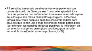 • RT se utiliza a menudo en el tratamiento de pacientes con
cáncer de cuello de útero, ya sea 1) como terapia definitiva
para las personas con enfermedad localmente avanzada o para
aquellos que son malos candidatos quirúrgicos; o 2) como
terapia adyuvante después de la histerectomía radical para
aquellos que tienen uno o más factores de riesgo patológicos
(por ejemplo, los ganglios linfáticos positivos, la infiltración del
parametrio, márgenes quirúrgicos positivos, gran tamaño
tumoral, la invasión del estroma profundo, LVSI).
 