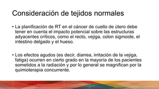Consideración de tejidos normales
• La planificación de RT en el cáncer de cuello de útero debe
tener en cuenta el impacto potencial sobre las estructuras
adyacentes críticos, como el recto, vejiga, colon sigmoide, el
intestino delgado y el hueso.
• Los efectos agudos (es decir, diarrea, irritación de la vejiga,
fatiga) ocurren en cierto grado en la mayoría de los pacientes
sometidos a la radiación y por lo general se magnifican por la
quimioterapia concurrente.
 