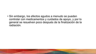 • Sin embargo, los efectos agudos a menudo se pueden
controlar con medicamentos y cuidados de apoyo, y por lo
general se resuelven poco después de la finalización de la
radiación.
 