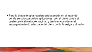 • Para la braquiterapìa requiere alta atención en el lugar de
donde se colocoaron los aplicadores con el utero contra el
cuello cervical y el apex vaginal, y tambien considerar el
empaquetamiento adecuado del utero conta la vejiga y el recto.
 