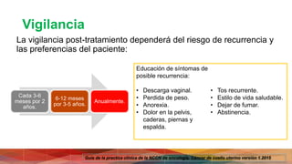 Vigilancia
La vigilancia post-tratamiento dependerá del riesgo de recurrencia y
las preferencias del paciente:
Educación de síntomas de
posible recurrencia:
• Descarga vaginal.
• Perdida de peso.
• Anorexia.
• Dolor en la pelvis,
caderas, piernas y
espalda.
• Tos recurrente.
• Estilo de vida saludable.
• Dejar de fumar.
• Abstinencia.
Cada 3-6
meses por 2
años.
6-12 meses
por 3-5 años.
Anualmente.
Guía de la practica clínica de la NCCN de oncología. Cáncer de cuello uterino versión 1.2015
 