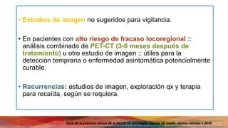 • Estudios de imagen no sugeridos para vigilancia.
• En pacientes con alto riesgo de fracaso locoregional ::
análisis combinado de PET-CT (3-6 meses después de
tratamiento) u otro estudio de imagen :: útiles para la
detección temprana o enfermedad asintomática potencialmente
curable.
• Recurrencias: estudios de imagen, exploración qx y terapia
para recaída, según se requiera.
Guía de la practica clínica de la NCCN de oncología. Cáncer de cuello uterino versión 1.2015
 