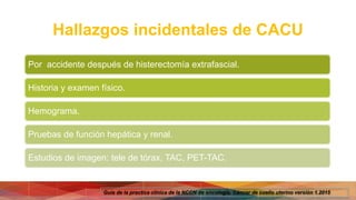 Hallazgos incidentales de CACU
Por accidente después de histerectomía extrafascial.
Historia y examen físico.
Hemograma.
Pruebas de función hepática y renal.
Estudios de imagen: tele de tórax, TAC, PET-TAC.
Guía de la practica clínica de la NCCN de oncología. Cáncer de cuello uterino versión 1.2015
 