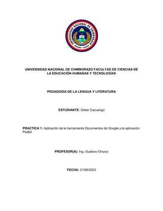 UNIVERSIDAD NACIONAL DE CHIMBORAZO FACULTAD DE CIENCIAS DE
LA EDUCACIÓN HUMANAS Y TECNOLOGÍAS
PEDAGOGÍA DE LA LENGUA Y LITERATURA
ESTUDIANTE: Didier Cacuango
PRACTICA 1: Aplicación de la herramienta Documentos de Google y la aplicación
Padlet
PROFESOR(A): Ing. Gustavo Orozco
FECHA: 21/06/2023
 