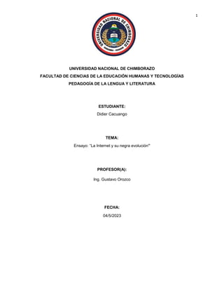 1
UNIVERSIDAD NACIONAL DE CHIMBORAZO
FACULTAD DE CIENCIAS DE LA EDUCACIÓN HUMANAS Y TECNOLOGÍAS
PEDAGOGÍA DE LA LENGUA Y LITERATURA
ESTUDIANTE:
Didier Cacuango
TEMA:
Ensayo: “La Internet y su negra evolución”
PROFESOR(A):
Ing. Gustavo Orozco
FECHA:
04/5/2023
 