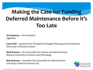Making the Case for Funding 
Deferred Maintenance Before it’s 
Too Late 
Jim Kadamus – Vice President 
Sightlines 
Cuba Plain – Assistant Vice President for Budget Planning and Development 
University of Missouri System 
Walt Branson – Vice Chancellor for Finance and Administration 
Missouri University of Science and Technology 
Bob Simmons – Associate Vice Chancellor for Administration 
University of Missouri Kansas City 
 