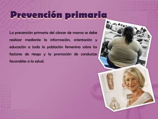 Prevención primaria
La prevención primaria del cáncer de mama se debe
realizar mediante la información, orientación y
educación a toda la población femenina sobre los
factores de riesgo y la promoción de conductas
favorables a la salud.
 