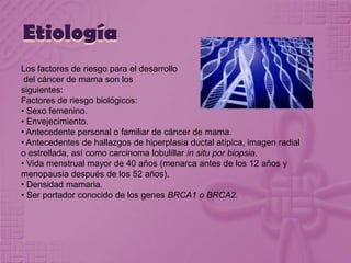 Etiología
Los factores de riesgo para el desarrollo
del cáncer de mama son los
siguientes:
Factores de riesgo biológicos:
• Sexo femenino.
• Envejecimiento.
• Antecedente personal o familiar de cáncer de mama.
• Antecedentes de hallazgos de hiperplasia ductal atípica, imagen radial
o estrellada, así como carcinoma lobulillar in situ por biopsia.
• Vida menstrual mayor de 40 años (menarca antes de los 12 años y
menopausia después de los 52 años).
• Densidad mamaria.
• Ser portador conocido de los genes BRCA1 o BRCA2.
 