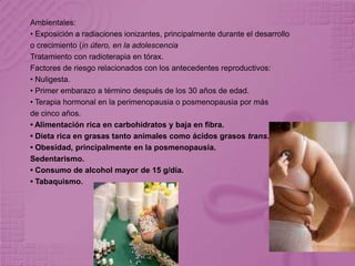 Ambientales:
• Exposición a radiaciones ionizantes, principalmente durante el desarrollo
o crecimiento (in útero, en la adolescencia
Tratamiento con radioterapia en tórax.
Factores de riesgo relacionados con los antecedentes reproductivos:
• Nuligesta.
• Primer embarazo a término después de los 30 años de edad.
• Terapia hormonal en la perimenopausia o posmenopausia por más
de cinco años.
• Alimentación rica en carbohidratos y baja en fibra.
• Dieta rica en grasas tanto animales como ácidos grasos trans.
• Obesidad, principalmente en la posmenopausia.
Sedentarismo.
• Consumo de alcohol mayor de 15 g/día.
• Tabaquismo.
 