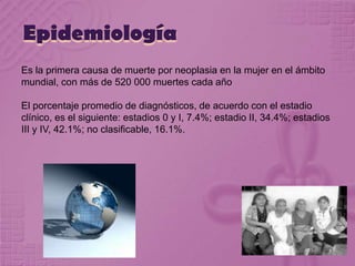 Epidemiología
Es la primera causa de muerte por neoplasia en la mujer en el ámbito
mundial, con más de 520 000 muertes cada año
El porcentaje promedio de diagnósticos, de acuerdo con el estadio
clínico, es el siguiente: estadios 0 y I, 7.4%; estadio II, 34.4%; estadios
III y IV, 42.1%; no clasificable, 16.1%.
 